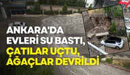 Ankara'da sağanak ve fırtına etkili oldu: Evleri su bastı, çatılar uçtu, ağaçlar devrildi