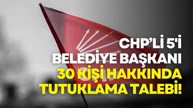 CHP'li 5'i belediye başkanı 30 kişi hakkında tutuklama talebi!